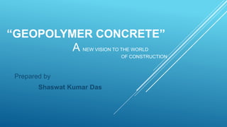 “GEOPOLYMER CONCRETE”
A NEW VISION TO THE WORLD
OF CONSTRUCTION .
Prepared by
Shaswat Kumar Das
 