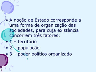 A noção de Estado corresponde a uma forma de organização das sociedades, para cuja existência concorrem três fatores: 1 – território 2 – população 3 – poder político organizado 