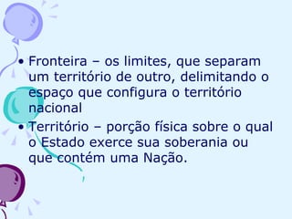 Fronteira – os limites, que separam um território de outro, delimitando o espaço que configura o território nacional Território – porção física sobre o qual o Estado exerce sua soberania ou que contém uma Nação. 