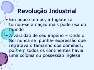 Revolução Industrial Em pouco tempo, a Inglaterra tornou-se a nação mais poderosa do mundo A vastidão de seu império – Onde o Sol nunca se  punha- expressão que retratava o tamanho dos domínios, pois em todos os continentes havia uma colônia ou possessão inglesa 