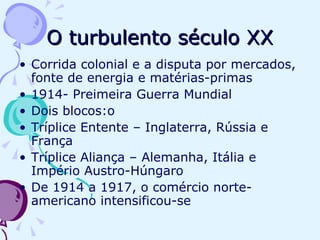 O turbulento século XX Corrida colonial e a disputa por mercados, fonte de energia e matérias-primas 1914- Preimeira Guerra Mundial Dois blocos:o Tríplice Entente – Inglaterra, Rússia e França Tríplice Aliança – Alemanha, Itália e Império Austro-Húngaro De 1914 a 1917, o comércio norte-americano intensificou-se 