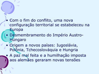 Com o fim do conflito, uma nova configuração territorial se estabeleceu na Europa Desmembramento do Império Austro-Húngaro Origem a novos países: Iugoslávia, Polônia, Tchecoslováquia e Hungria A paz mal feita e a humilhação imposta aos alemães geraram novas tensões 