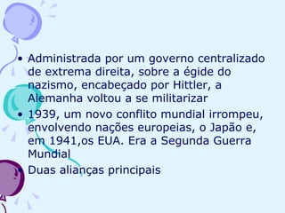 Administrada por um governo centralizado de extrema direita, sobre a égide do nazismo, encabeçado por Hittler, a Alemanha voltou a se militarizar 1939, um novo conflito mundial irrompeu, envolvendo nações europeias, o Japão e, em 1941,os EUA. Era a Segunda Guerra Mundial Duas alianças principais 