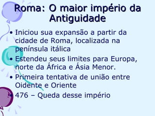 Roma: O maior império da Antiguidade Iniciou sua expansão a partir da cidade de Roma, localizada na península itálica Estendeu seus limites para Europa, norte da África e Ásia Menor. Primeira tentativa de união entre Oidente e Oriente 476 – Queda desse império 