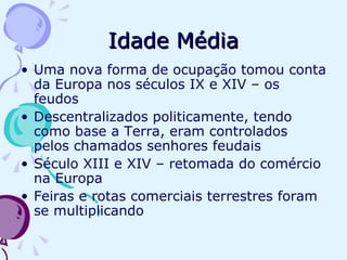 Idade Média Uma nova forma de ocupação tomou conta da Europa nos séculos IX e XIV – os feudos Descentralizados politicamente, tendo como base a Terra, eram controlados pelos chamados senhores feudais Século XIII e XIV – retomada do comércio na Europa Feiras e rotas comerciais terrestres foram se multiplicando 
