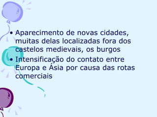 Aparecimento de novas cidades, muitas delas localizadas fora dos castelos medievais, os burgos Intensificação do contato entre Europa e Ásia por causa das rotas comerciais 