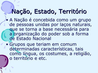 Nação, Estado, Território A Nação é concebida como um grupo de pessoas unidas por laços naturais, que se torna a base necessária para a organização do poder sob a forma de Estado Nacional Grupos que teriam em comum determinadas características, tais como língua, os costumes, a religião, o território e etc. 