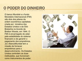 O poder do dinheiroO banco Mundial e o fundo Monetário Internacional (FMI) são dois dos pilares da ordem econômica capitalista criada por  iniciativa dos Estados Unidos e da Grã-Bretanha no Acordo de Bretton Woods, em 1944. O FMI é encarregado de zelar pela estabilidade do sistema financeiro e de garantir o pagamento dos empretimos. Já o BancoMundial tem a missão de fornecer empretimos para o desenvolvimento. Os Estados Unidos controlam as duas instituições, que funcionam como instrumentos de poder.