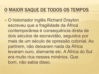 O maior saque de todos os temposO historiador inglês Richard Drayton escreveu que a fragilidade da África contemporânea é consequência direta de dois séculos de escravidão, seguidos por mais de um século de opressão colonial. Ao partirem, não deixaram nada da África levaram ouro, diamante etc. A África do Sul era muito rica nesses minérios. Que bom, não sabia disso.