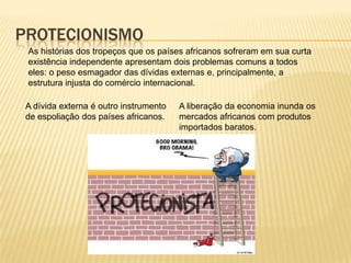 ProtecionismoAs histórias dos tropeços que os países africanos sofreram em sua curta existência independente apresentam dois problemas comuns a todos eles: o peso esmagador das dívidas externas e, principalmente, a estrutura injusta do comércio internacional.A liberação da economia inunda os mercados africanos com produtos  importados baratos.A dívida externa é outro instrumento de espoliação dos países africanos.