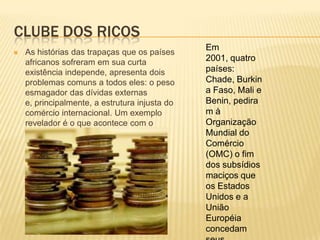 Clube dos ricosEm 2001, quatro países: Chade, BurkinaFaso, Mali e Benin, pediram à Organização Mundial do Comércio (OMC) o fim dos subsídios maciços que os Estados Unidos e a União Européia concedam seus produtores .As histórias das trapaças que os países africanos sofreram em sua curta existência independe, apresenta dois problemas comuns a todos eles: o peso esmagador das dívidas externas e, principalmente, a estrutura injusta do comércio internacional. Um exemplo revelador é o que acontece com o algodão.
