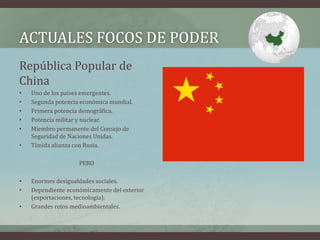 ACTUALES FOCOS DE PODER 
República Popular de 
China 
• Uno de los países emergentes. 
• Segunda potencia económica mundial. 
• Primera potencia demográfica. 
• Potencia militar y nuclear. 
• Miembro permanente del Consejo de 
Seguridad de Naciones Unidas. 
• Tímida alianza con Rusia. 
PERO 
• Enormes desigualdades sociales. 
• Dependiente económicamente del exterior 
(exportaciones, tecnología). 
• Grandes retos medioambientales. 
 