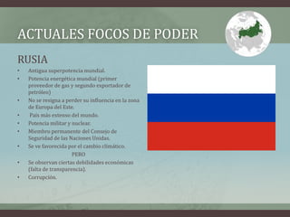 ACTUALES FOCOS DE PODER 
RUSIA 
• Antigua superpotencia mundial. 
• Potencia energética mundial (primer 
proveedor de gas y segundo exportador de 
petróleo) 
• No se resigna a perder su influencia en la zona 
de Europa del Este. 
• País más extenso del mundo. 
• Potencia militar y nuclear. 
• Miembro permanente del Consejo de 
Seguridad de las Naciones Unidas. 
• Se ve favorecida por el cambio climático. 
PERO 
• Se observan ciertas debilidades económicas 
(falta de transparencia). 
• Corrupción. 
 
