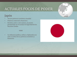 ACTUALES FOCOS DE PODER 
Japón 
• Tercera potencia económica mundial. 
• Potencia comercial y financiera. 
• Reclama, junto a otros países, un puesto 
permanente en el Consejo de Seguridad de las 
Naciones Unidas. 
PERO 
• Su influencia política, militar y diplomática no 
está a la altura de su potencia económica y 
financiera. 
 