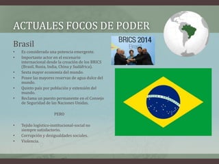 ACTUALES FOCOS DE PODER 
Brasil 
• Es considerada una potencia emergente. 
• Importante actor en el escenario 
internacional desde la creación de los BRICS 
(Brasil, Rusia, India, China y Sudáfrica). 
• Sexta mayor economía del mundo. 
• Posee las mayores reservas de agua dulce del 
mundo. 
• Quinto país por población y extensión del 
mundo. 
• Reclama un puesto permanente en el Consejo 
de Seguridad de las Naciones Unidas. 
PERO 
• Tejido logístico-institucional-social no 
siempre satisfactorio. 
• Corrupción y desigualdades sociales. 
• Violencia. 
 