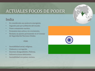 ACTUALES FOCOS DE PODER 
India 
• Es considerada una potencia emergente. 
• Segundo país por población del mundo. 
• Posee armamento nuclear. 
• Economía muy activa y en crecimiento. 
• Reclama un puesto permanente en el Consejo 
de Seguridad de Naciones Unidas. 
PERO 
• Inestabilidad social, religiosa. 
• Violencia y corrupción. 
• Enormes desigualdades. Pobreza. 
• Infraestructuras deficientes. 
• Inestabilidad con países vecinos. 
 