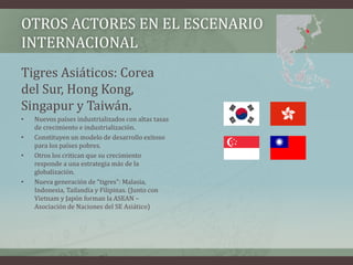 OTROS ACTORES EN EL ESCENARIO 
INTERNACIONAL 
Tigres Asiáticos: Corea 
del Sur, Hong Kong, 
Singapur y Taiwán. 
• Nuevos países industrializados con altas tasas 
de crecimiento e industrialización. 
• Constituyen un modelo de desarrollo exitoso 
para los países pobres. 
• Otros los critican que su crecimiento 
responde a una estrategia más de la 
globalización. 
• Nueva generación de “tigres”: Malasia, 
Indonesia, Tailandia y Filipinas. (Junto con 
Vietnam y Japón forman la ASEAN – 
Asociación de Naciones del SE Asiático) 
 