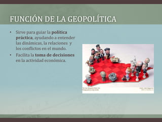 FUNCIÓN DE LA GEOPOLÍTICA 
• Sirve para guiar la política 
práctica, ayudando a entender 
las dinámicas, la relaciones y 
los conflictos en el mundo. 
• Facilita la toma de decisiones 
en la actividad económica. 
 