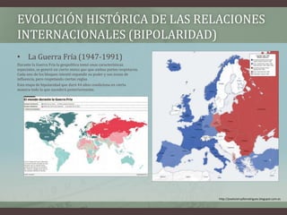 EVOLUCIÓN HISTÓRICA DE LAS RELACIONES 
INTERNACIONALES (BIPOLARIDAD) 
• La Guerra Fría (1947-1991) 
Durante la Guerra Fría la geopolítica tomó unas características 
especiales, se generó un cierto status quo que ambas partes respetaron. 
Cada uno de los bloques intentó expandir su poder y sus zonas de 
influencia, pero respetando ciertas reglas. 
Esta etapa de bipolaridad que duró 44 años condiciona en cierta 
manera todo lo que sucederá posteriormente. 
http://joseluistrujillorodriguez.blogspot.com.es 
 