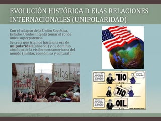 EVOLUCIÓN HISTÓRICA D ELAS RELACIONES 
INTERNACIONALES (UNIPOLARIDAD) 
Con el colapso de la Unión Soviética, 
Estados Unidos intenta tomar el rol de 
única superpotencia. 
Se creía que iríamos hacia una era de 
unipolaridad (años 90) y de dominio 
absoluto de la visión norteamericana del 
mundo (militar, económica y cultural). 
 