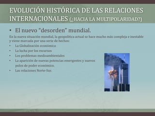 EVOLUCIÓN HISTÓRICA DE LAS RELACIONES 
INTERNACIONALES (¿HACIA LA MULTIPOLARIDAD?) 
• El nuevo “desorden” mundial. 
En la nueva situación mundial, la geopolítica actual se hace mucho más compleja e inestable 
y viene marcada por una serie de hechos: 
• La Globalización económica 
• La lucha por los recursos 
• Los problemas medioambientales 
• La aparición de nuevas potencias emergentes y nuevos 
polos de poder económico. 
• Las relaciones Norte-Sur. 
 