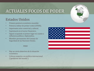 ACTUALES FOCOS DE PODER 
Estados Unidos 
• Primera potencia económica mundial. 
• Potencia militar de primer orden (OTAN). 
• Importante actor comercial y cultural. 
• Supremacía en el sector financiero. 
• Siguen ocupando el primer lugar en cuanto a 
influencia política y diplomática. 
• Miembro permanente del Consejo de 
Seguridad de las Naciones Unidas. 
PERO 
• Hay un cierto deterioro de la situación 
económica. 
• Críticas respecto a su política internacional 
(“gendarme del mundo”) 
 