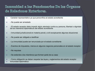  Carácter representativo ya que personifica al estado acreditante
 - No puede ser arrestado
 - El estado receptor debe impedir algún atentado contra su persona, libertad o dignidad
de los miembros diplomáticos del estado acreditante
 - Inmunidad jurisdiccional en materia penal y civil exceptuando algunas situaciones
 - No puede ser obligado a testificar
 - La inmunidad puede ser renunciada por el estado acreditante
 - Exentos de impuestos, menos en algunos negocios personales en el estado receptor
 - No requisas
 - Se extiende a los miembros que formen parte de su casa
 - Como obligación se deben respetar las leyes y reglamentos del estado receptor
 Inmunidad diplomática
 