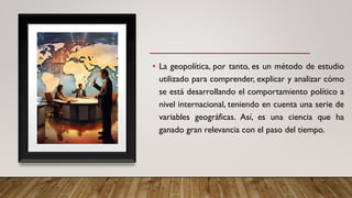 • La geopolítica, por tanto, es un método de estudio
utilizado para comprender, explicar y analizar cómo
se está desarrollando el comportamiento político a
nivel internacional, teniendo en cuenta una serie de
variables geográficas. Así, es una ciencia que ha
ganado gran relevancia con el paso del tiempo.
 