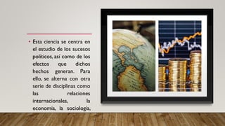 • Esta ciencia se centra en
el estudio de los sucesos
políticos, así como de los
efectos que dichos
hechos generan. Para
ello, se alterna con otra
serie de disciplinas como
las relaciones
internacionales, la
economía, la sociología,
la historia, así como la
geografía y la ciencia
 