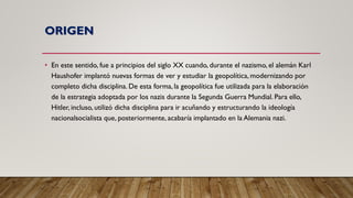 ORIGEN
• En este sentido, fue a principios del siglo XX cuando, durante el nazismo, el alemán Karl
Haushofer implantó nuevas formas de ver y estudiar la geopolítica, modernizando por
completo dicha disciplina. De esta forma, la geopolítica fue utilizada para la elaboración
de la estrategia adoptada por los nazis durante la Segunda Guerra Mundial. Para ello,
Hitler, incluso, utilizó dicha disciplina para ir acuñando y estructurando la ideología
nacionalsocialista que, posteriormente, acabaría implantado en la Alemania nazi.
 