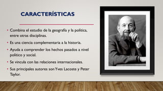 CARACTERÍSTICAS
• Combina el estudio de la geografía y la política,
entre otras disciplinas.
• Es una ciencia complementaria a la historia.
• Ayuda a comprender los hechos pasados a nivel
político y social.
• Se vincula con las relaciones internacionales.
• Sus principales autores sonYves Lacoste y Peter
Taylor.
 