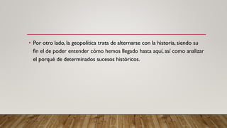 • Por otro lado, la geopolítica trata de alternarse con la historia, siendo su
fin el de poder entender cómo hemos llegado hasta aquí, así como analizar
el porqué de determinados sucesos históricos.
 