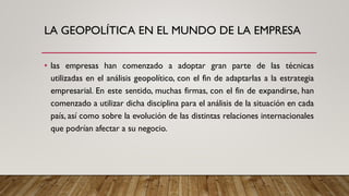 LA GEOPOLÍTICA EN EL MUNDO DE LA EMPRESA
• las empresas han comenzado a adoptar gran parte de las técnicas
utilizadas en el análisis geopolítico, con el fin de adaptarlas a la estrategia
empresarial. En este sentido, muchas firmas, con el fin de expandirse, han
comenzado a utilizar dicha disciplina para el análisis de la situación en cada
país, así como sobre la evolución de las distintas relaciones internacionales
que podrían afectar a su negocio.
 