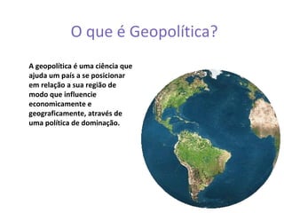 O que é Geopolítica?
A geopolítica é uma ciência que
ajuda um país a se posicionar
em relação a sua região de
modo que influencie
economicamente e
geograficamente, através de
uma política de dominação.
 
