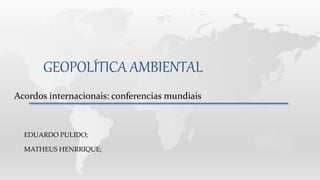 GEOPOLÍTICA AMBIENTAL
Acordos internacionais: conferencias mundiais
EDUARDO PULIDO;
MATHEUS HENRRIQUE;
 