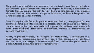 • Os grandes reservatórios encontram-se, ao contrário, nas áreas tropicais e
subtropicais, quase sempre em função do regime de chuvas, a existência da
floresta tropical úmida (the rain Forest, dizem os americanos) e aos grandes
sistemas hídricos (tais como o Congo, o Amazonas, o Paraná-Paraguai ou os
Grandes Lagos da África Central).
• Coincide aqui a existência de grandes reservas hídricas, com populações em
expansão, forte conflitos étnicos e religiosos, além de escassez de recursos
para a preservação, já que a maioria dos países da região encontram-se sob
forte monitoramento financeira internacional visando a implantação de
gestões neoliberais.
• Assim, o pessoal técnico, as estações de tratamento, a reciclagem e a
construção de mecanismos que evitem que o lixo contamine os aqüíferos
entram, todos, na categoria de obras supérfluas, condenadas pelas medidas
de manutenção de grandes saldos orçamentários.
 