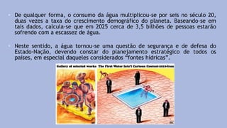 • De qualquer forma, o consumo da água multiplicou-se por seis no século 20,
duas vezes a taxa do crescimento demográfico do planeta. Baseando-se em
tais dados, calcula-se que em 2025 cerca de 3,5 bilhões de pessoas estarão
sofrendo com a escassez de água.
• Neste sentido, a água tornou-se uma questão de segurança e de defesa do
Estado-Nação, devendo constar do planejamento estratégico de todos os
países, em especial daqueles considerados “fontes hídricas”.
 