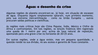 Água: o desenho da crise
• Algumas regiões do planeta encontram-se, já hoje, em situação de escassez
de água. Enquanto alguns simplesmente optaram, num primeiro momento,
pela sua extrema mercantilização – como na União Européia –, outros
procuram saídas políticas e científicas.
• As regiões mais críticas hoje são China Popular, Índia, México e Chifre da
África e confrontantes. Em tais regiões, os lençóis freáticos têm registrado
uma queda de 1 metro por ano, acima da taxa natural de reposição,
apontando para uma grave crise no horizonte de 20/25 anos.
• Em outras regiões, onde a água existe, mas em pequena quantidade, a
questão reside na sua divisão, no seu acesso e garantia de fluxo constante.
 