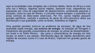 • Aqui as localidades mais atingidas são o Oriente Médio, Norte da África e mais
uma vez o México. Algumas outras regiões, bastante ricas, expandiram sua
população por cima da capacidade de abastecimento, produzindo poluição e
escassez, como no caso de Taiwan, o cinturão renano europeu, a Austrália e as
áreas centrais do Meio-oeste americano. Por fim, outras regiões possuem
grandes aqüíferos, contudo a ausência de obras de infra-estrutura afeta sua
distribuição e sua qualidade, como no Brasil, Indonésia ou Nigéria.
• Uma questão paralela junta-se ao problema da escassez: de água de boa
qualidade supõe energia, uso extenso de energia. As estações de filtragem e
tratamento são grandes consumidoras de energia; as usinas de dessalinização –
em Israel e no Golfo Pérsico – são caras e consumidoras de energia em alta
escala; os dutos e sua adução, distribuindo água de regiões abundantes para
regiões de escassez (como é o caso do Brasil), implicam em grandes gastos de
energia.
 