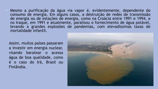 • Mesmo a purificação da água via vapor é, evidentemente, dependente do
consumo de energia. Em alguns casos, a destruição de redes de transmissão
de energia ou de estações de energia, como na Croácia entre 1991 e 1994, e
no Iraque, em 1991 e atualmente, paralisou o fornecimento de água potável,
levando a grandes explosões de pandemias, com elevadíssimas taxas de
mortalidade infantil.
Assim, muitos países passaram
a investir em energia nuclear,
visando baratear o acesso
água de boa qualidade, como
é o caso do Irã, Brasil ou
Finlândia.
 