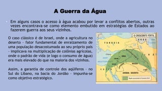 A Guerra da Água
• Em alguns casos o acesso à água acabou por levar a conflitos abertos, outras
vezes encontrava-se como elemento embutido em estratégias de Estados ao
fazerem guerra aos seus vizinhos.
O caso clássico é de Israel, onde a agricultura no
deserto – fator fundamental de enraizamento de
uma população desacostumada ao seu próprio país
– implicava na multiplicação de colônias agrícolas,
onde o padrão de vida (e logo o consumo de água)
era mais elevado do que na maioria dos vizinhos.
Assim, a garantia de controle dos aqüíferos – no
Sul do Líbano, na bacia do Jordão – impunha-se
como objetivo estratégico.
 