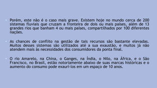 • Porém, este não é o caso mais grave. Existem hoje no mundo cerca de 200
sistemas fluviais que cruzam a fronteira de dois ou mais países, além de 13
grandes rios que banham 4 ou mais países, compartilhados por 100 diferentes
nações.
• As chances de conflito na gestão de tais recursos são bastante elevadas.
Muitos desses sistemas são utilizados até a sua exaustão, e muitos já não
atendem mais às necessidades dos consumidores da ponta final.
• O rio Amarelo, na China, o Ganges, na Índia, o Nilo, na África, e o São
Francisco, no Brasil, estão notoriamente abaixo de suas marcas históricas e o
aumento do consumo pode exaurí-los em um espaço de 10 anos.
 