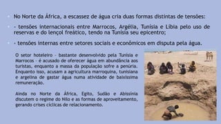 • No Norte da África, a escassez de água cria duas formas distintas de tensões:
• - tensões internacionais entre Marrocos, Argélia, Tunísia e Líbia pelo uso de
reservas e do lençol freático, tendo na Tunísia seu epicentro;
• - tensões internas entre setores sociais e econômicos em disputa pela água.
O setor hoteleiro – bastante desenvolvido pela Tunísia e
Marrocos – é acusado de oferecer água em abundância aos
turistas, enquanto a massa da população sofre a penúria.
Enquanto isso, acusam a agricultura marroquina, tunisiana
e argelina de gastar água numa atividade de baixíssima
remuneração.
Ainda no Norte da África, Egito, Sudão e Abissínia
discutem o regime do Nilo e as formas de aproveitamento,
gerando crises cíclicas de relacionamento.
 