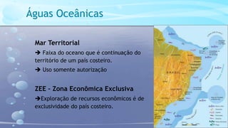 Águas Oceânicas
Mar Territorial
 Faixa do oceano que é continuação do
território de um país costeiro.
 Uso somente autorização
ZEE – Zona Econômica Exclusiva
Exploração de recursos econômicos é de
exclusividade do país costeiro.
 