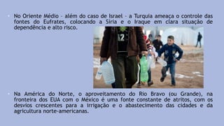• No Oriente Médio – além do caso de Israel – a Turquia ameaça o controle das
fontes do Eufrates, colocando a Síria e o Iraque em clara situação de
dependência e alto risco.
• Na América do Norte, o aproveitamento do Rio Bravo (ou Grande), na
fronteira dos EUA com o México é uma fonte constante de atritos, com os
desvios crescentes para a irrigação e o abastecimento das cidades e da
agricultura norte-americanas.
 