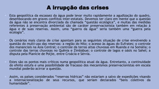 A irrupção das crises
• Esta geopolítica da escassez da água pode levar muito rapidamente a agudização do quadro,
desembocando em graves conflitos inter-estatais. Devemos ter claro em mente que a questão
da água não se encontra divorciada da chamada “questão ecológica”, e muitas das medidas
referentes à preservação ambiental são de caráter preservacionista também em relação à
água e de suas reservas. Assim, uma “guerra da água” seria também uma “guerra pela
ecologia”.
• Os cenários mais claros de crise apontam para as seguintes situação de crise envolvendo a
questão do multi-uso das reservas: a região do Nilo; o acesso às águas do Eufrates; o controle
dos mananciais na Ásia Central; o controle da terras altas chuvosas em Ruanda e na Somália; o
controle das terras chuvosas no Quênia e Zimbábue; o controle de lagos e oásis no Sahel; a
disputa pela Planície de Poljie, entre Croácia e Sérvia.
• Estes são os pontos mais críticos numa geopolítica atual da água. Entretanto, a continuidade
do efeito estufa e uma possibilidade de fracasso dos mecanismos preservacionistas em escala
mundial poderão acirrar a questão.
• Assim, os países considerados “reservas hídricas” não estariam a salvo de expedições visando
a internacionalização de seus recursos, que seriam declarados “bens coletivos da
humanidade”.
 