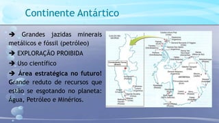 Continente Antártico
 Grandes jazidas minerais
metálicos e fóssil (petróleo)
 EXPLORAÇÃO PROIBIDA
 Uso científico
 Área estratégica no futuro!
Grande reduto de recursos que
estão se esgotando no planeta:
Água, Petróleo e Minérios.
 