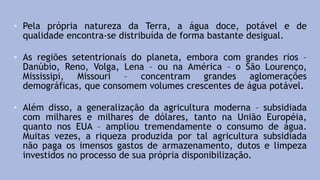 • Pela própria natureza da Terra, a água doce, potável e de
qualidade encontra-se distribuída de forma bastante desigual.
• As regiões setentrionais do planeta, embora com grandes rios –
Danúbio, Reno, Volga, Lena – ou na América – o São Lourenço,
Mississipi, Missouri – concentram grandes aglomerações
demográficas, que consomem volumes crescentes de água potável.
• Além disso, a generalização da agricultura moderna – subsidiada
com milhares e milhares de dólares, tanto na União Européia,
quanto nos EUA – ampliou tremendamente o consumo de água.
Muitas vezes, a riqueza produzida por tal agricultura subsidiada
não paga os imensos gastos de armazenamento, dutos e limpeza
investidos no processo de sua própria disponibilização.
 