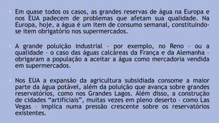 • Em quase todos os casos, as grandes reservas de água na Europa e
nos EUA padecem de problemas que afetam sua qualidade. Na
Europa, hoje, a água é um item de consumo semanal, constituindo-
se item obrigatório nos supermercados.
• A grande poluição industrial – por exemplo, no Reno – ou a
qualidade – o caso das águas calcáreas da França e da Alemanha –
obrigaram a população a aceitar a água como mercadoria vendida
em supermercados.
• Nos EUA a expansão da agricultura subsidiada consome a maior
parte da água potável, além da poluição que avança sobre grandes
reservatórios, como nos Grandes Lagos. Além disso, a construção
de cidades “artificiais”, muitas vezes em pleno deserto – como Las
Vegas – implica numa pressão crescente sobre os reservatórios
existentes.
 
