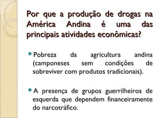 Por que a produção de drogas naPor que a produção de drogas na
América Andina é uma dasAmérica Andina é uma das
principais atividades econômicas?principais atividades econômicas?
Pobreza da agricultura andina
(camponeses sem condições de
sobreviver com produtos tradicionais).
A presença de grupos guerrilheiros de
esquerda que dependem financeiramente
do narcotráfico.
 